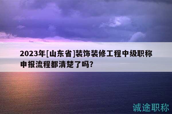2023年[山東省]裝飾裝修工程中級(jí)職稱申報(bào)流程都清楚了嗎？