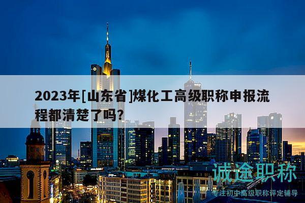 2023年[山東省]煤化工高級職稱申報流程都清楚了嗎？