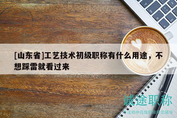 [山東省]工藝技術(shù)初級(jí)職稱有什么用途，不想踩雷就看過來