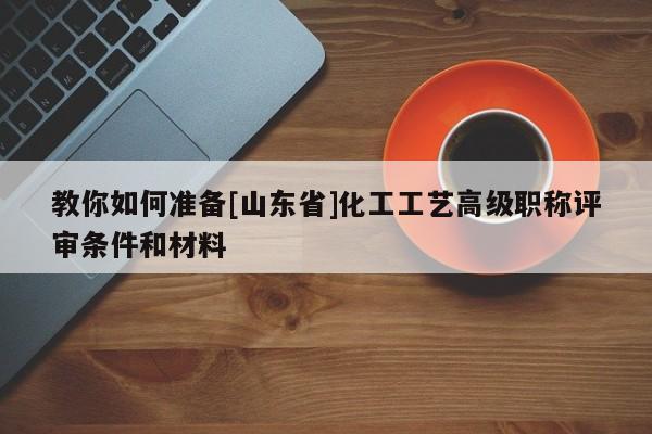 教你如何準備[山東省]化工工藝高級職稱評審條件和材料