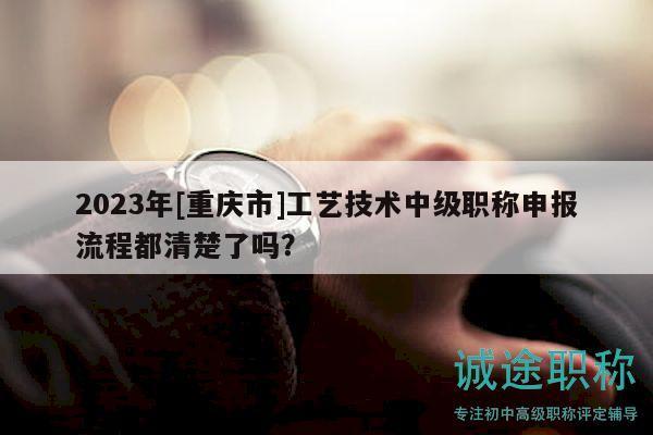 2023年[重慶市]工藝技術(shù)中級(jí)職稱申報(bào)流程都清楚了嗎？