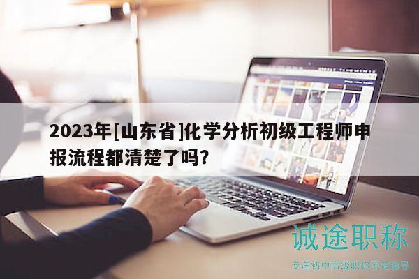 2023年[山東省]化學(xué)分析初級(jí)工程師申報(bào)流程都清楚了嗎？