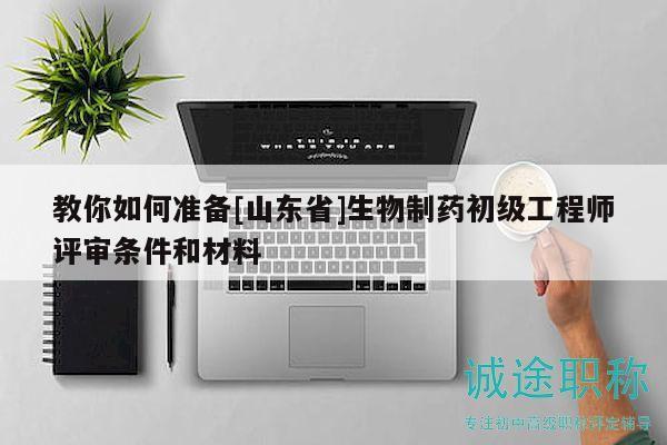 教你如何準(zhǔn)備[山東省]生物制藥初級(jí)工程師評(píng)審條件和材料