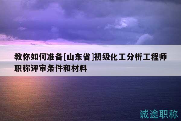 教你如何準(zhǔn)備[山東省]初級(jí)化工分析工程師職稱(chēng)評(píng)審條件和材料
