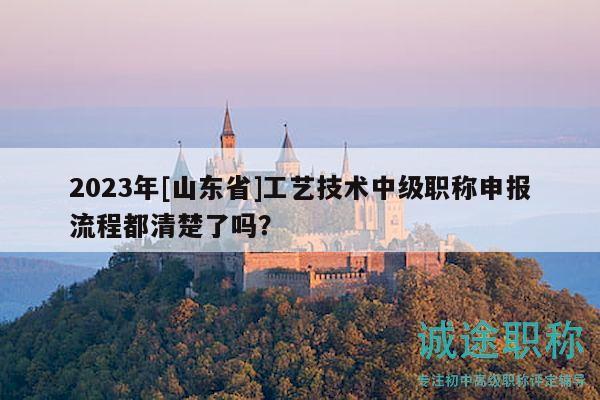 2023年[山東省]工藝技術中級職稱申報流程都清楚了嗎？