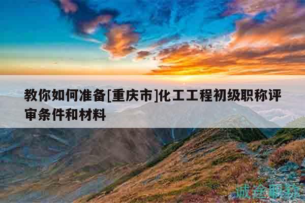 教你如何準(zhǔn)備[重慶市]化工工程初級(jí)職稱評(píng)審條件和材料
