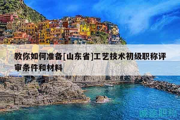 教你如何準備[山東省]工藝技術初級職稱評審條件和材料