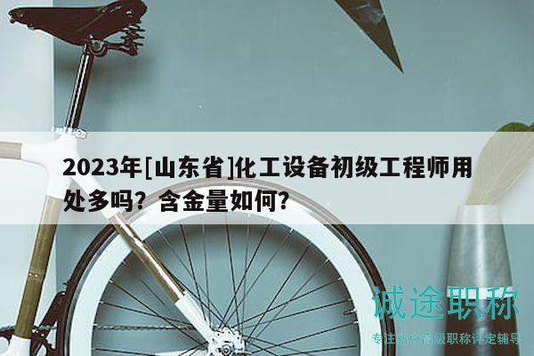 2023年[山東省]化工設備初級工程師用處多嗎？含金量如何？
