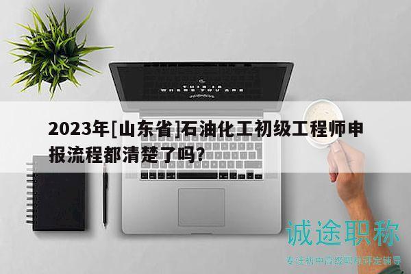 2023年[山東省]石油化工初級(jí)工程師申報(bào)流程都清楚了嗎？