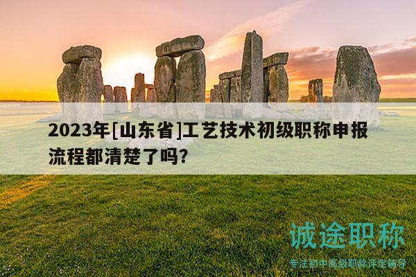 2023年[山東省]工藝技術(shù)初級職稱申報流程都清楚了嗎？