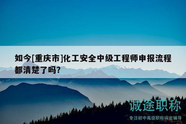 如今[重慶市]化工安全中級(jí)工程師申報(bào)流程都清楚了嗎？