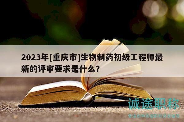 2023年[重慶市]生物制藥初級(jí)工程師最新的評(píng)審要求是什么？