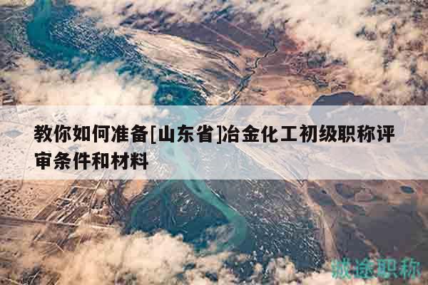 教你如何準備[山東省]冶金化工初級職稱評審條件和材料