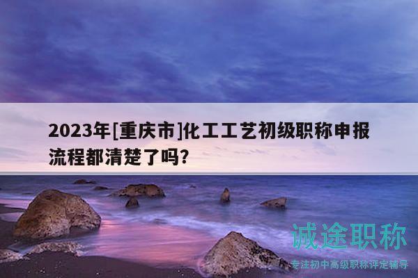 2023年[重慶市]化工工藝初級職稱申報流程都清楚了嗎？