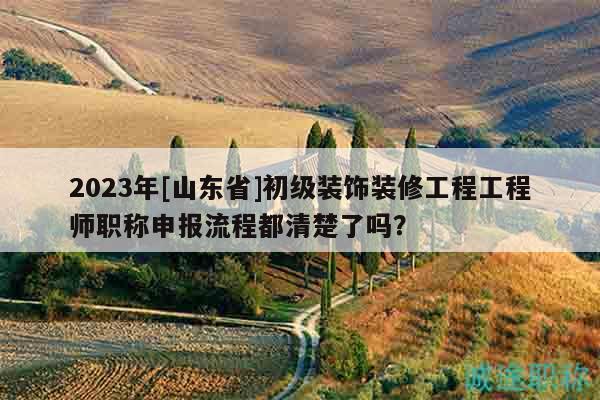 2023年[山東省]初級裝飾裝修工程工程師職稱申報流程都清楚了嗎？