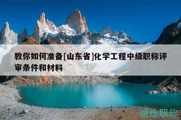 教你如何準(zhǔn)備[山東省]化學(xué)工程中級(jí)職稱評(píng)審條件和材料