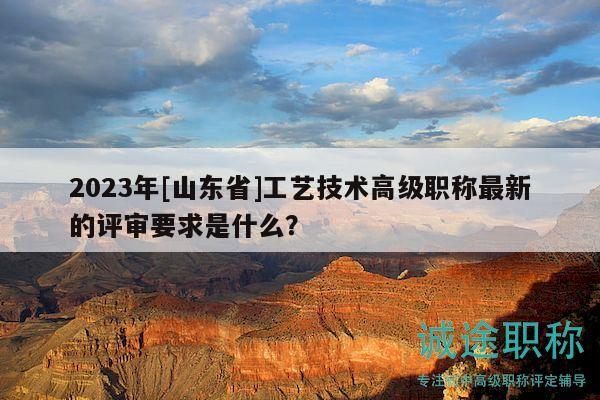 2023年[山東省]工藝技術(shù)高級(jí)職稱最新的評(píng)審要求是什么？