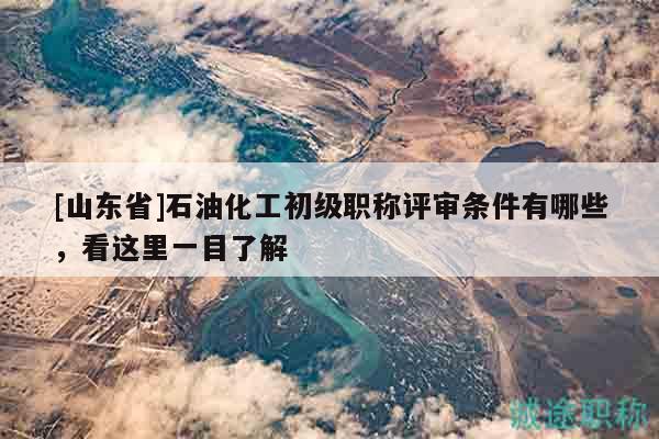 [山東省]石油化工初級職稱評審條件有哪些，看這里一目了解