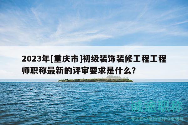 2023年[重慶市]初級裝飾裝修工程工程師職稱最新的評審要求是什么？