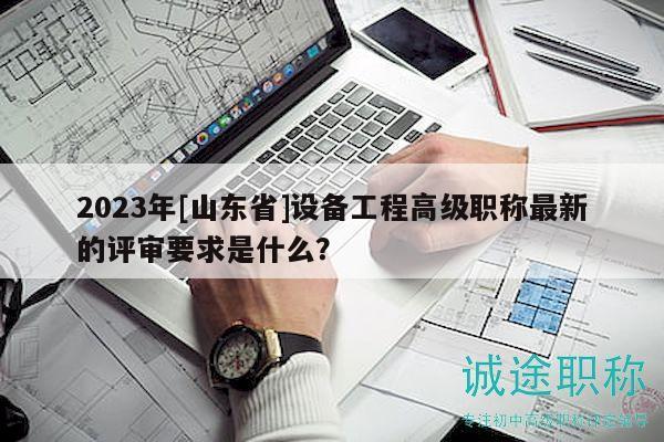 2023年[山東省]設(shè)備工程高級(jí)職稱最新的評(píng)審要求是什么？