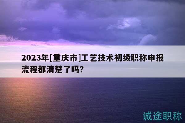 2023年[重慶市]工藝技術(shù)初級職稱申報流程都清楚了嗎？