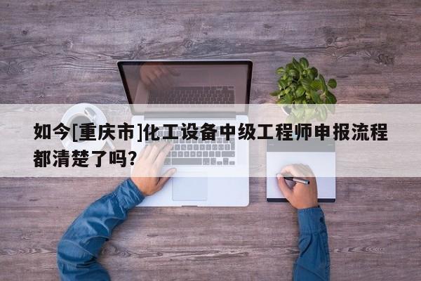 如今[重慶市]化工設(shè)備中級工程師申報流程都清楚了嗎？