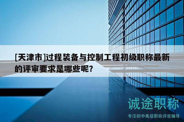 [天津市]過程裝備與控制工程初級職稱最新的評審要求是哪些呢？