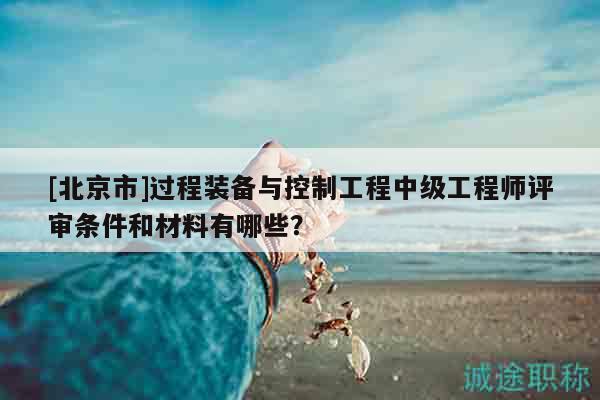 [北京市]過(guò)程裝備與控制工程中級(jí)工程師評(píng)審條件和材料有哪些？