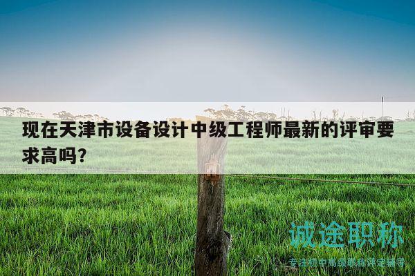現(xiàn)在天津市設(shè)備設(shè)計(jì)中級(jí)工程師最新的評(píng)審要求高嗎？