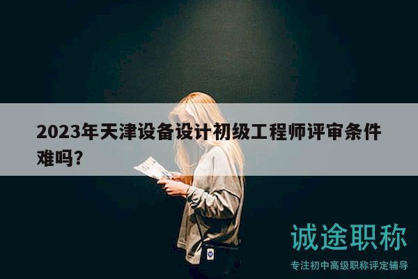 2023年天津設備設計初級工程師評審條件難嗎？