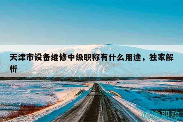 天津市設(shè)備維修中級(jí)職稱有什么用途，獨(dú)家解析