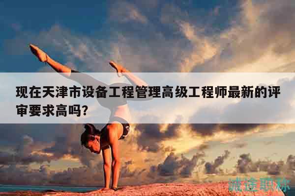 現(xiàn)在天津市設備工程管理高級工程師最新的評審要求高嗎？