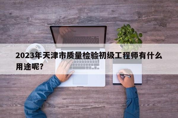 2023年天津市質(zhì)量檢驗(yàn)初級(jí)工程師有什么用途呢？