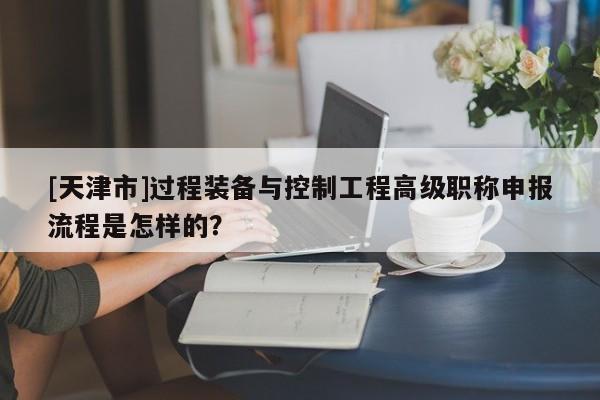 [天津市]過程裝備與控制工程高級(jí)職稱申報(bào)流程是怎樣的？