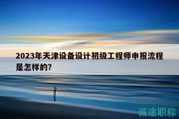 2023年天津設(shè)備設(shè)計(jì)初級(jí)工程師申報(bào)流程是怎樣的？