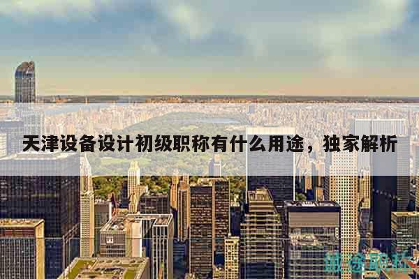 天津設(shè)備設(shè)計初級職稱有什么用途，獨家解析