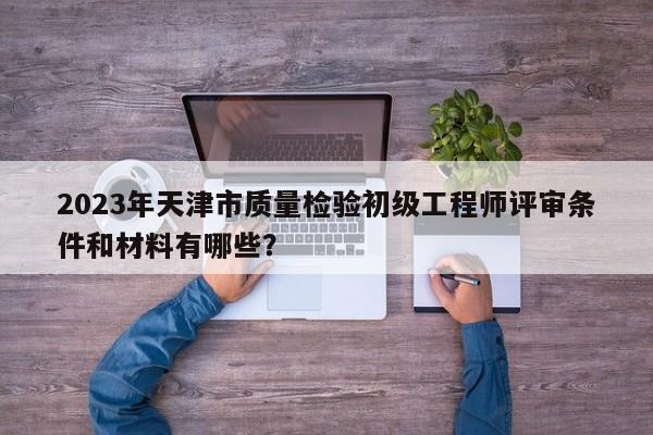2023年天津市質(zhì)量檢驗(yàn)初級工程師評審條件和材料有哪些？