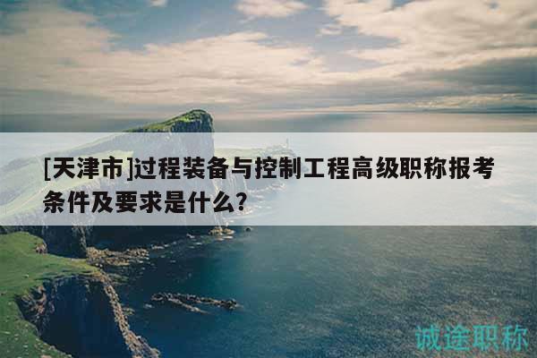[天津市]過程裝備與控制工程高級職稱報考條件及要求是什么？