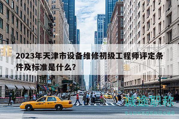 2023年天津市設(shè)備維修初級工程師評定條件及標(biāo)準(zhǔn)是什么？