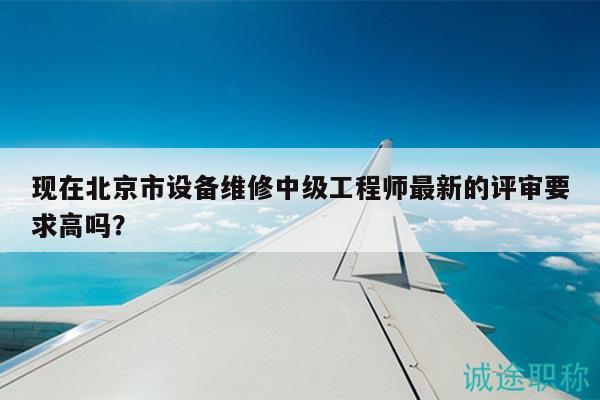 現(xiàn)在北京市設(shè)備維修中級(jí)工程師最新的評審要求高嗎？