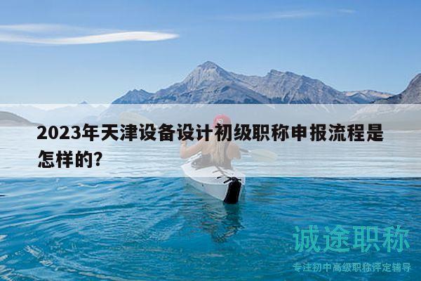 2023年天津設(shè)備設(shè)計(jì)初級職稱申報(bào)流程是怎樣的？