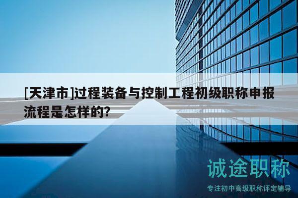 [天津市]過(guò)程裝備與控制工程初級(jí)職稱申報(bào)流程是怎樣的？