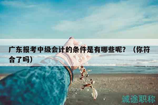 廣東報(bào)考中級(jí)會(huì)計(jì)的條件是有哪些呢？（你符合了嗎）