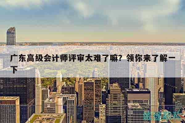 廣東高級(jí)會(huì)計(jì)師評(píng)審太難了嘛？領(lǐng)你來了解一下