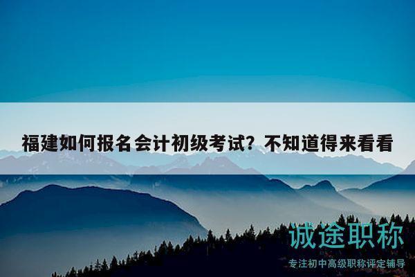 福建如何報名會計初級考試？不知道得來看看